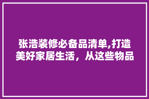 张浩装修必备品清单,打造美好家居生活，从这些物品开始 软装设计
