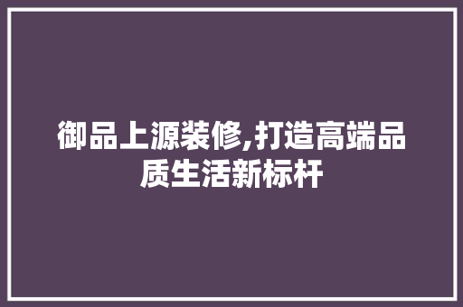 御品上源装修,打造高端品质生活新标杆 家居装修