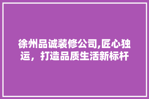 徐州品诚装修公司,匠心独运，打造品质生活新标杆