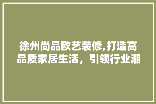 徐州尚品欧艺装修,打造高品质家居生活，引领行业潮流