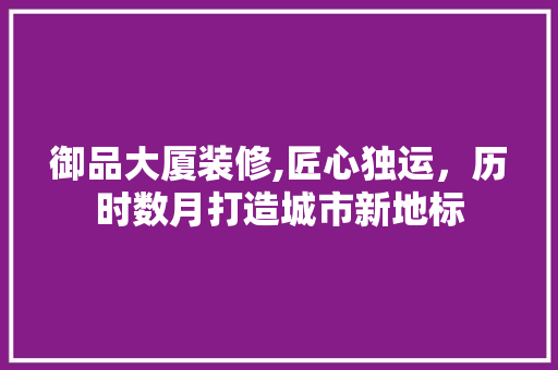 御品大厦装修,匠心独运，历时数月打造城市新地标