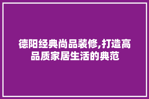 德阳经典尚品装修,打造高品质家居生活的典范