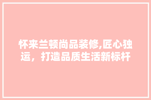 怀来兰顿尚品装修,匠心独运，打造品质生活新标杆 木雕艺术