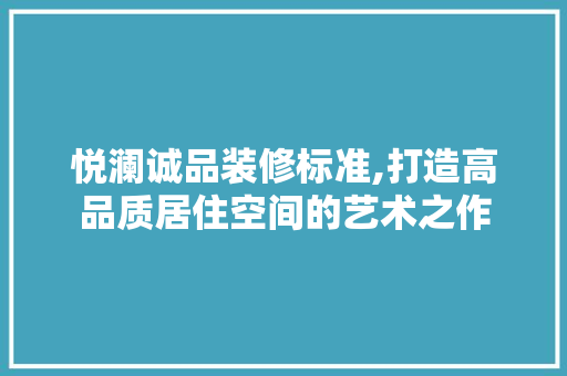 悦澜诚品装修标准,打造高品质居住空间的艺术之作 家居装修