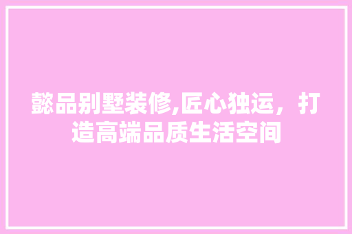 懿品别墅装修,匠心独运，打造高端品质生活空间 家居装修