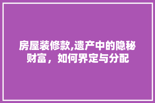 房屋装修款,遗产中的隐秘财富，如何界定与分配