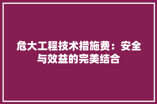 危大工程技术措施费：安全与效益的完美结合 家居装修