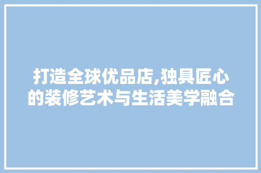 打造全球优品店,独具匠心的装修艺术与生活美学融合 木雕艺术