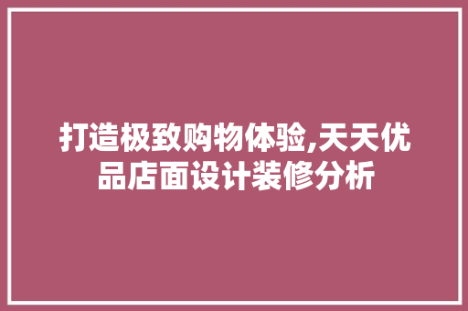 打造极致购物体验,天天优品店面设计装修分析 室内设计