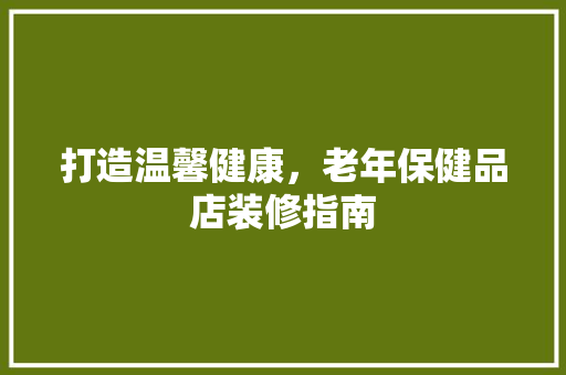 打造温馨健康，老年保健品店装修指南 客厅装修