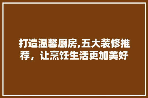 打造温馨厨房,五大装修推荐，让烹饪生活更加美好 客厅装修