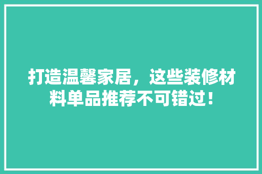 打造温馨家居，这些装修材料单品推荐不可错过！ 地板材料