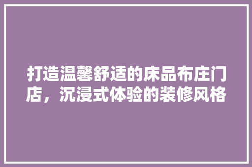 打造温馨舒适的床品布庄门店，沉浸式体验的装修风格分析 家居装修