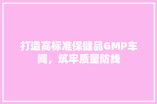 打造高标准保健品GMP车间，筑牢质量防线