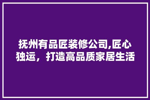 抚州有品匠装修公司,匠心独运，打造高品质家居生活 中式风格装饰