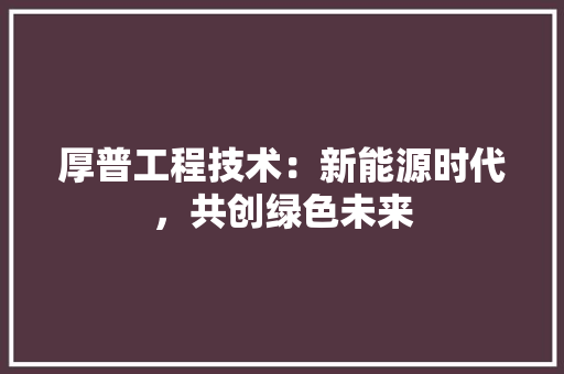 厚普工程技术：新能源时代，共创绿色未来 家居装修