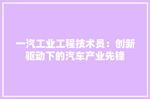 一汽工业工程技术员：创新驱动下的汽车产业先锋