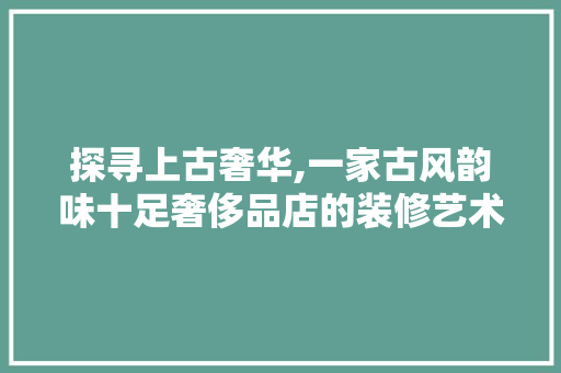 探寻上古奢华,一家古风韵味十足奢侈品店的装修艺术