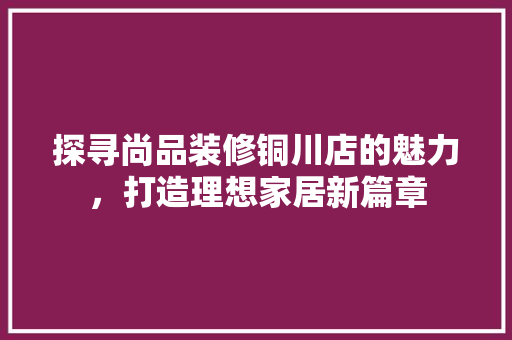 探寻尚品装修铜川店的魅力，打造理想家居新篇章 室内设计