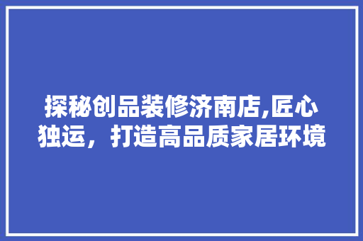 探秘创品装修济南店,匠心独运，打造高品质家居环境 室内设计