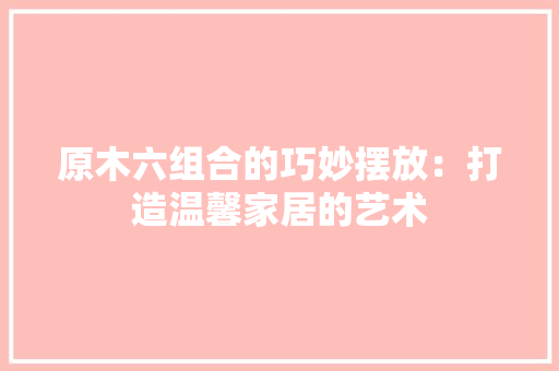 原木六组合的巧妙摆放：打造温馨家居的艺术 家居装修