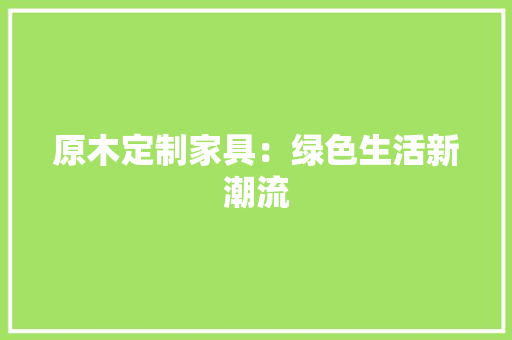 原木定制家具：绿色生活新潮流 家居装修
