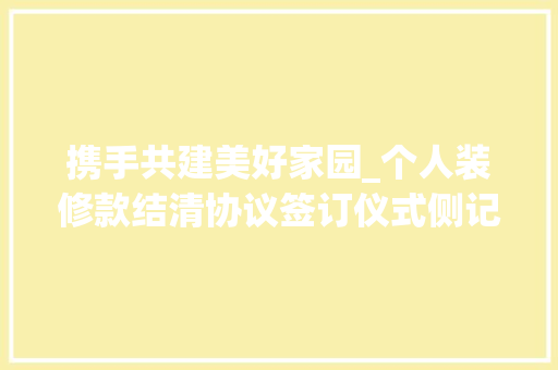 携手共建美好家园_个人装修款结清协议签订仪式侧记 卧室装修