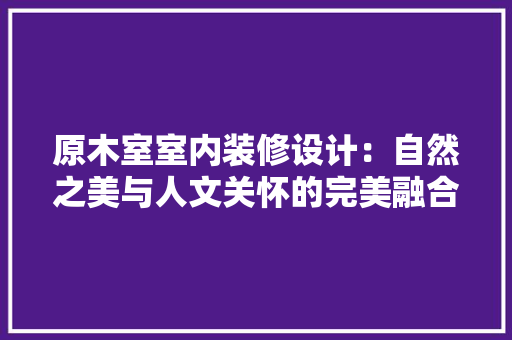 原木室室内装修设计：自然之美与人文关怀的完美融合 家居装修