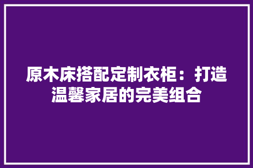 原木床搭配定制衣柜：打造温馨家居的完美组合 家居装修