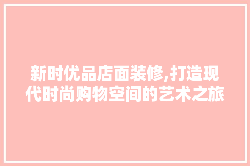 新时优品店面装修,打造现代时尚购物空间的艺术之旅 软装设计