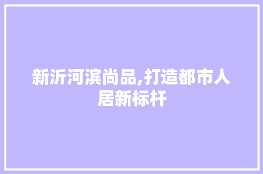 新沂河滨尚品,打造都市人居新标杆
