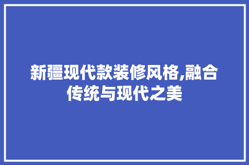 新疆现代款装修风格,融合传统与现代之美