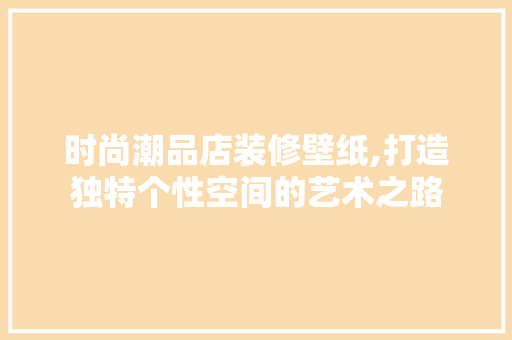 时尚潮品店装修壁纸,打造独特个性空间的艺术之路 木雕艺术