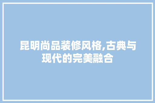 昆明尚品装修风格,古典与现代的完美融合 家居装修