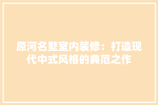 原河名墅室内装修：打造现代中式风格的典范之作