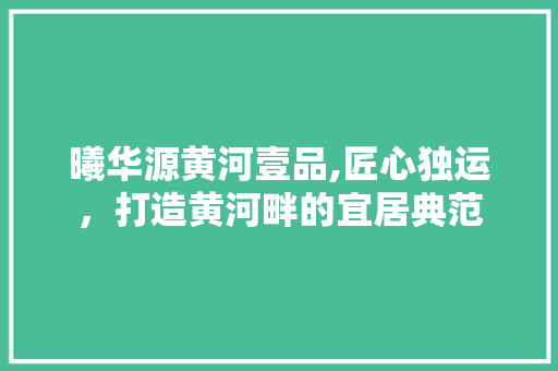 曦华源黄河壹品,匠心独运，打造黄河畔的宜居典范