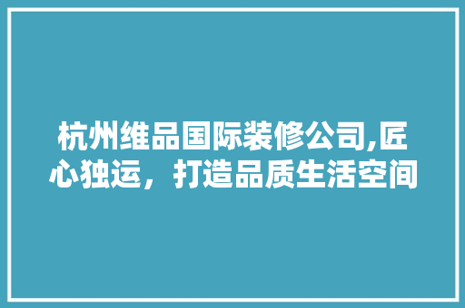 杭州维品国际装修公司,匠心独运，打造品质生活空间 地板材料