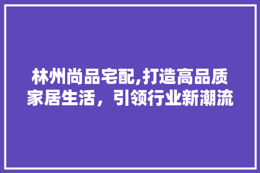 林州尚品宅配,打造高品质家居生活，引领行业新潮流