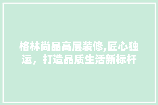 格林尚品高层装修,匠心独运，打造品质生活新标杆