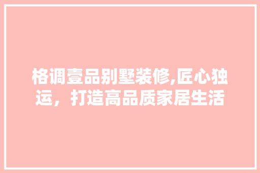 格调壹品别墅装修,匠心独运，打造高品质家居生活