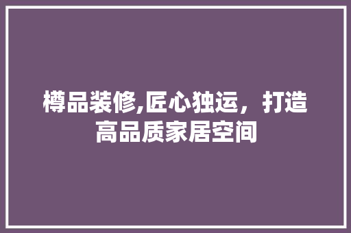 樽品装修,匠心独运，打造高品质家居空间 木雕艺术