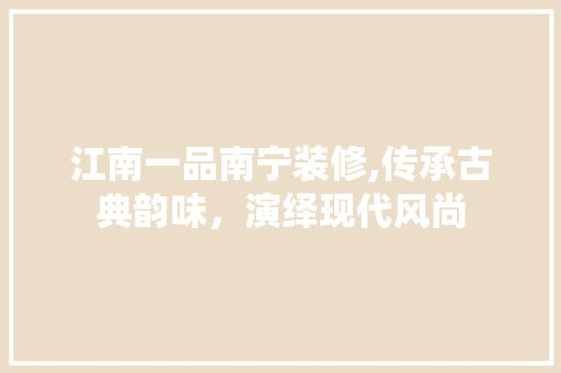 江南一品南宁装修,传承古典韵味，演绎现代风尚 家居装修
