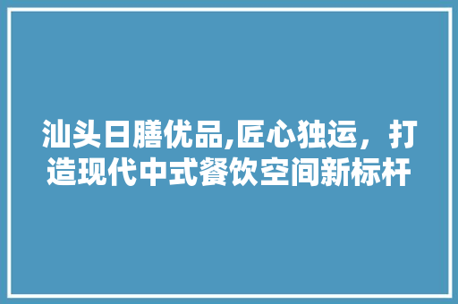 汕头日膳优品,匠心独运，打造现代中式餐饮空间新标杆