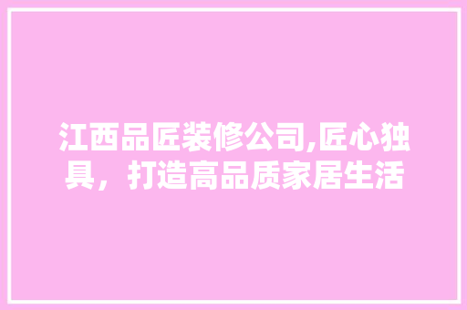 江西品匠装修公司,匠心独具，打造高品质家居生活 木雕艺术