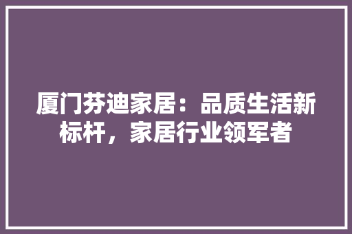 厦门芬迪家居：品质生活新标杆，家居行业领军者