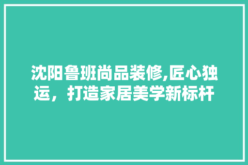 沈阳鲁班尚品装修,匠心独运，打造家居美学新标杆