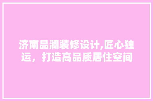 济南品澜装修设计,匠心独运，打造高品质居住空间 室内设计