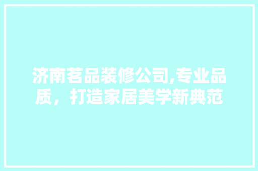 济南茗品装修公司,专业品质，打造家居美学新典范 家居装修