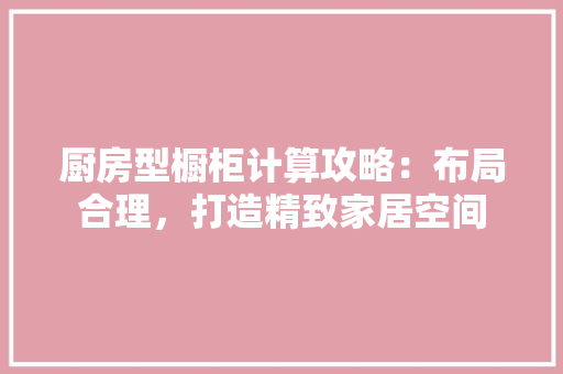 厨房型橱柜计算攻略：布局合理，打造精致家居空间