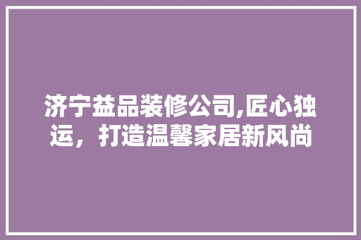 济宁益品装修公司,匠心独运，打造温馨家居新风尚 家居装修